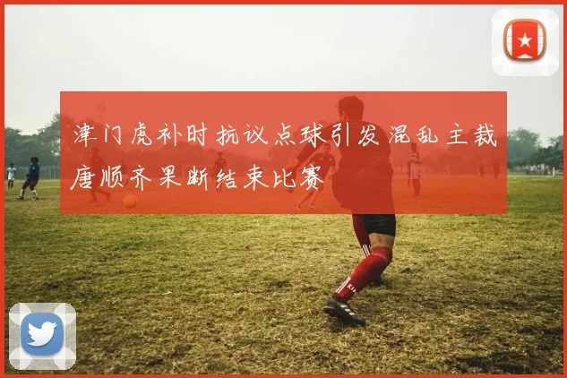 津门虎补时抗议点球引发混乱主裁唐顺齐果断结束比赛