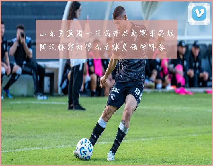 山东男篮周一正式开启新赛季备战陶汉林郭凯等九名球员领衔阵容