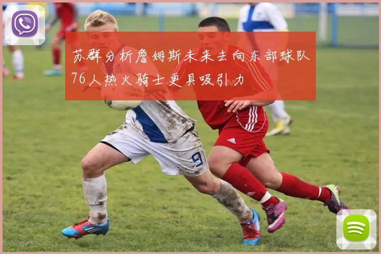 苏群分析詹姆斯未来去向东部球队76人热火骑士更具吸引力