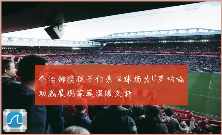 乔治娜携孩子们亲临球场为C罗呐喊助威展现家庭温暖支持