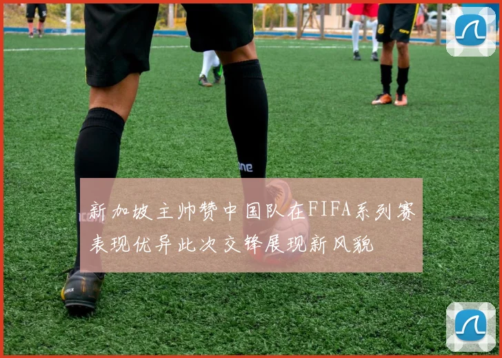 新加坡主帅赞中国队在FIFA系列赛表现优异此次交锋展现新风貌