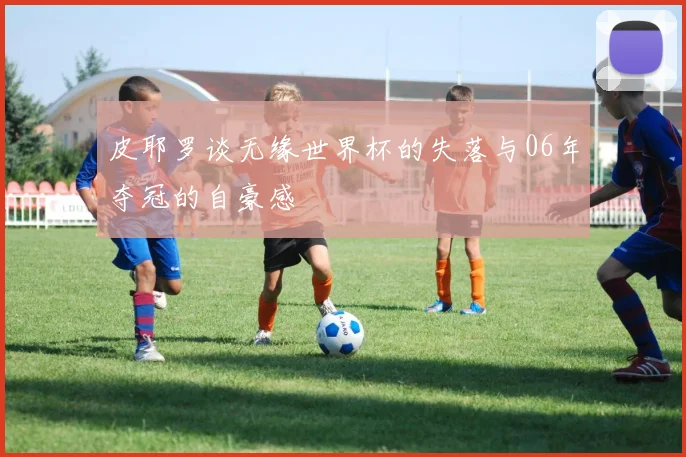 皮耶罗谈无缘世界杯的失落与06年夺冠的自豪感