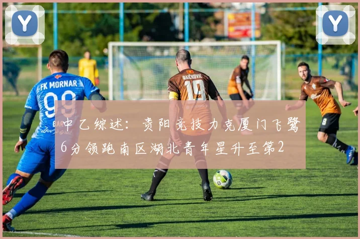 中乙综述：贵阳竞技力克厦门飞鹭6分领跑南区湖北青年星升至第2