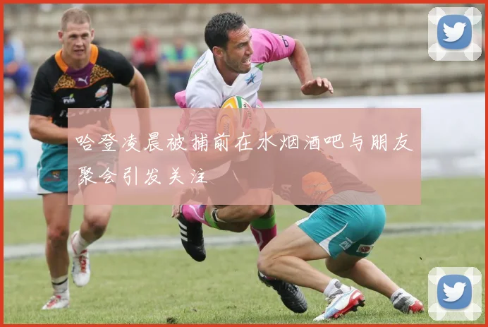 哈登凌晨被捕前在水烟酒吧与朋友聚会引发关注