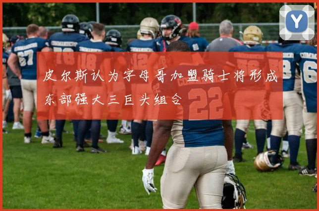 皮尔斯认为字母哥加盟骑士将形成东部强大三巨头组合