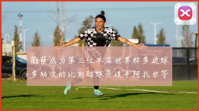 戳萨成为第三位单届世界杯多进球多助攻的比利时球员追平阿扎尔等传奇