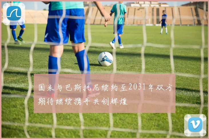 国米与巴斯托尼续约至2031年双方期待继续携手共创辉煌