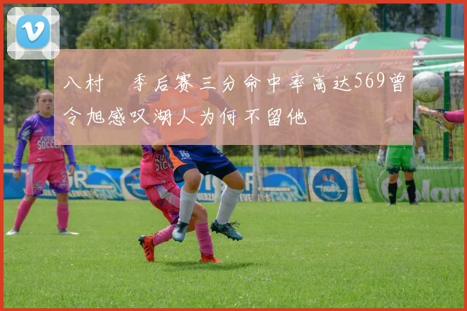 八村塁季后赛三分命中率高达569曾令旭感叹湖人为何不留他