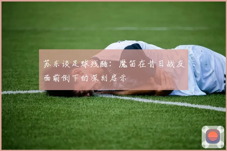 苏东谈足球残酷：魔笛在昔日战友面前倒下的深刻启示